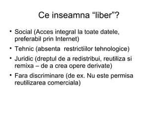 Ce inseamna “liber”?

    Social (Acces integral la toate datele,
    preferabil prin Internet)

    Tehnic (absenta restrictiilor tehnologice)

    Juridic (dreptul de a redistribui, reutiliza si
    remixa – de a crea opere derivate)

    Fara discriminare (de ex. Nu este permisa
    reutilizarea comerciala)
 