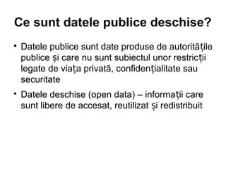 Ce sunt datele publice deschise?

    Datele publice sunt date produse de autorită țile
    publice și care nu sunt subiectul unor restric ții
    legate de viața privată, confidențialitate sau
    securitate

    Datele deschise (open data) – informa ții care
    sunt libere de accesat, reutilizat și redistribuit
 