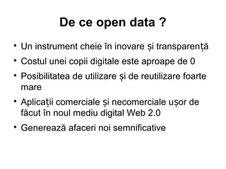 De ce open data ?

    Un instrument cheie în inovare și transparen ță

    Costul unei copii digitale este aproape de 0

    Posibilitatea de utilizare și de reutilizare foarte
    mare

    Aplicații comerciale și necomerciale ușor de
    făcut în noul mediu digital Web 2.0

    Generează afaceri noi semnificative
 