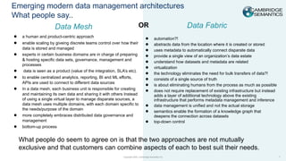 Copyright 2023. Cambridge Semantics Inc
Emerging modern data management architectures
What people say..
1
Data Mesh
● a human and product-centric approach
● enable scaling by giveing discrete teams control over how their
data is stored and managed
● experts in certain business domains are in charge of preparing
& hosting specific data sets, governance, management and
processes
● data is seen as a product (value of the integration, SLA’s etc).
● to enable centralized analytics, reporting, BI and ML efforts,
APIs are used to connect to different data sources
● In a data mesh, each business unit is responsible for creating
and maintaining its own data and sharing it with others Instead
of using a single virtual layer to manage disparate sources, a
data mesh uses multiple domains, with each domain specific to
the needs/purpose of the domain
● more completely embraces distributed data governance and
management
● bottom-up process
● automation?!
● abstracts data from the location where it is created or stored
● uses metadata to automatically connect disparate data
● provide a single view of an organization’s data estate
● understand how datasets and metadata are related
● virtualization
● the technology eliminates the need for bulk transfers of data?!
● consists of a single source of truth
● is about eliminating humans from the process as much as possible
● does not require replacement of existing infrastructure but instead
adds a layer of additional technology above the existing
infrastructure that performs metadata management and inference
● data management is unified and not the actual storage
● semantics enable the formation of a knowledge graph that
deepens the connection across datasets
● top-down control
Data Fabric
What people do seem to agree on is that the two approaches are not mutually
exclusive and that customers can combine aspects of each to best suit their needs.
OR
 