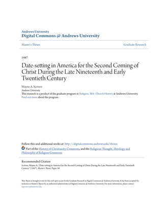 Andrews University
Digital Commons @ Andrews University
Master's Theses Graduate Research
1947
Date-setting in America for the Second Coming of
Christ During the Late Nineteenth and Early
Twentieth Century
Wayne A. Scriven
Andrews University
This research is a product of the graduate program in Religion, MA: Church History at Andrews University.
Find out more about the program.
Follow this and additional works at: http://digitalcommons.andrews.edu/theses
Part of the History of Christianity Commons, and the Religious Thought, Theology and
Philosophy of Religion Commons
This Thesis is brought to you for free and open access by the Graduate Research at Digital Commons @ Andrews University. It has been accepted for
inclusion in Master's Theses by an authorized administrator of Digital Commons @ Andrews University. For more information, please contact
repository@andrews.edu.
Recommended Citation
Scriven, Wayne A., "Date-setting in America for the Second Coming of Christ During the Late Nineteenth and Early Twentieth
Century" (1947). Master's Theses. Paper 59.
 