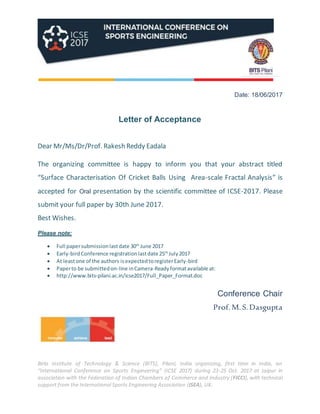 Birla Institute of Technology & Science (BITS), Pilani, India organizing, first time in India, an
“International Conference on Sports Engineering” (ICSE 2017) during 23-25 Oct. 2017 at Jaipur in
association with the Federation of Indian Chambers of Commerce and Industry (FICCI), with technical
support from the International Sports Engineering Association (ISEA), UK.
Date: 18/06/2017
Letter of Acceptance
Dear Mr/Ms/Dr/Prof. Rakesh Reddy Eadala
The organizing committee is happy to inform you that your abstract titled
“Surface Characterisation Of Cricket Balls Using Area-scale Fractal Analysis” is
accepted for Oral presentation by the scientific committee of ICSE-2017. Please
submit your full paper by 30th June 2017.
Best Wishes.
Please note:
 Full papersubmissionlastdate 30th
June 2017
 Early-birdConference registrationlastdate 25th
July2017
 At leastone of the authors isexpectedtoregisterEarly-bird
 Paperto be submittedon-line inCamera-Readyformatavailable at:
 http://www.bits-pilani.ac.in/icse2017/Full_Paper_Format.doc
Conference Chair
Prof. M. S. Dasgupta
 