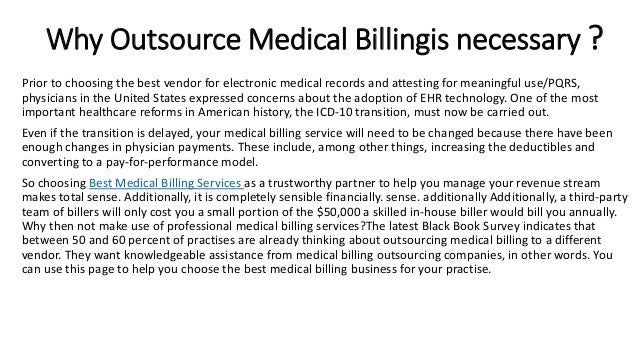 Why Outsource Medical Billingis necessary ?
Prior to choosing the best vendor for electronic medical records and attesting for meaningful use/PQRS,
physicians in the United States expressed concerns about the adoption of EHR technology. One of the most
important healthcare reforms in American history, the ICD-10 transition, must now be carried out.
Even if the transition is delayed, your medical billing service will need to be changed because there have been
enough changes in physician payments. These include, among other things, increasing the deductibles and
converting to a pay-for-performance model.
So choosing Best Medical Billing Services as a trustworthy partner to help you manage your revenue stream
makes total sense. Additionally, it is completely sensible financially. sense. additionally Additionally, a third-party
team of billers will only cost you a small portion of the $50,000 a skilled in-house biller would bill you annually.
Why then not make use of professional medical billing services?The latest Black Book Survey indicates that
between 50 and 60 percent of practises are already thinking about outsourcing medical billing to a different
vendor. They want knowledgeable assistance from medical billing outsourcing companies, in other words. You
can use this page to help you choose the best medical billing business for your practise.
 