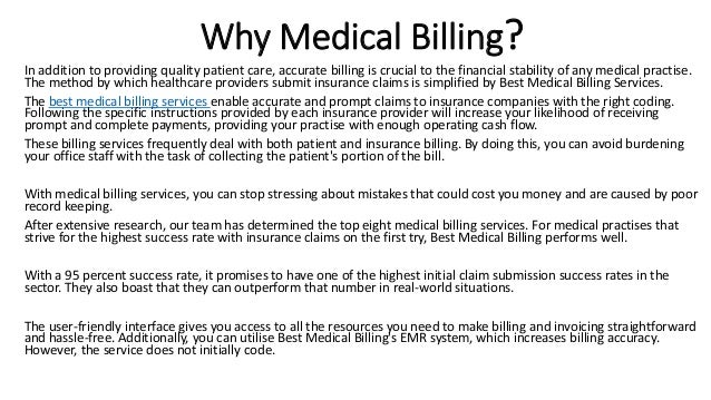 Why Medical Billing?
In addition to providing quality patient care, accurate billing is crucial to the financial stability of any medical practise.
The method by which healthcare providers submit insurance claims is simplified by Best Medical Billing Services.
The best medical billing services enable accurate and prompt claims to insurance companies with the right coding.
Following the specific instructions provided by each insurance provider will increase your likelihood of receiving
prompt and complete payments, providing your practise with enough operating cash flow.
These billing services frequently deal with both patient and insurance billing. By doing this, you can avoid burdening
your office staff with the task of collecting the patient's portion of the bill.
With medical billing services, you can stop stressing about mistakes that could cost you money and are caused by poor
record keeping.
After extensive research, our team has determined the top eight medical billing services. For medical practises that
strive for the highest success rate with insurance claims on the first try, Best Medical Billing performs well.
With a 95 percent success rate, it promises to have one of the highest initial claim submission success rates in the
sector. They also boast that they can outperform that number in real-world situations.
The user-friendly interface gives you access to all the resources you need to make billing and invoicing straightforward
and hassle-free. Additionally, you can utilise Best Medical Billing's EMR system, which increases billing accuracy.
However, the service does not initially code.
 