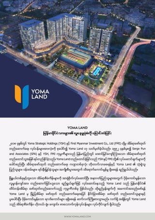 WWW.YOMALAND.COM
YOMA LAND
jrefrmEdkifiHom;rsm; vlaerIyHkpHudk ajymif;vJjcif;
၂၀၁၈ ခုႏွစ္္တြင္ Yoma Strategic Holdings (YSH) ႏွင့္ First Myanmar Investment Co., Ltd (FMI) တို႔မွ အိမ္ရာေဖာ္ထုတ္
တည္ေဆာက္ေရး လုပ္ငန္းမ်ားအားလံုးကို စုေပါင္း၍ Yoma Land ဟု သတ္မွတ္ခဲ့ပါသည္။ ၁၉၉၂ ခုႏွစ္မွစ၍ Serge Pun
and Associates (SPA) ႏွင့္ YSH, FMI ကုမၸဏီမ်ားသည္ ျမန္မာျပည္တြင္ ေအာင္ျမင္ေက်ာ္ၾကားေသာ အိမ္ရာေဖာ္ထုတ္
တည္ေထာင္သူအျဖစ္ ရပ္တည္ႏိုင္ခဲ့သည္။ Yoma Land တည္ေထာင္ခဲ့ျခင္းသည္ YSH ႏွင့္ FMI တို႔၏ လုပ္ေဆာင္ခ်က္မ်ားကို
ေပါင္းစည္းၿပီး အိမ္ရာေဖာ္ထုတ္ တည္ေဆာက္ေရး က႑တစ္ခုလံုး တိုးတက္လာေစရန္ႏွင့္ Yoma Land ၏ သံုးစြဲသူ
ျပည္သူမ်ား၊ ၀န္ထမ္းမ်ား၊ ရင္းႏီွးျမွဳပ္ႏံွသူမ်ား အက်ိဳးစီးပြားအတြက္ ထိေရာက္ေကာင္းမြန္မႈ ရိွေစရန္ ရည္ရြယ္ပါသည္။
ၿမိဳ႕နယ္တစ္ခုႏွင့္တူေသာ အိမ္ရာစီမံကိန္းမ်ားကို အာရံုစိုက္လုပ္ေဆာင္ၿပီး အနာဂတ္ျပည္သူမ်ားအတြက္ ပိုမိုေကာင္းမြန္ေသာ
လူမႈ၀န္းက်င္အား တည္ေဆာက္ျခင္းဟူေသာ ရည္ရြယ္ခ်က္ျဖင့္ လုပ္ေဆာင္ေနသည့္ Yoma Land သည္ ျမန္မာႏုိင္ငံ၏
ထိပ္တန္းအိမ္ရာ ေဖာ္ထုတ္တည္ေဆာက္သည့္ ကုမၸဏီတစ္ခု ျဖစ္ပါသည္။ ထုိရည္မွန္းခ်က္ကို အေကာင္အထည္ေဖာ္ရန္
Yoma Land မွ ၿမိဳ႕ ျပအိမ္ရာ ေဖာ္ထုတ္ တည္ေဆာက္ေရးအျပင္ ႏို္င္ငံျခားအိမ္ရာ ေဖာ္ထုတ္ တည္ေထာင္သူမ်ားႏွင့္
ပူူးေပါင္းၿပီး ပိုမိုေကာင္းမြန္ေသာ ရလဒ္ေကာင္းမ်ား ရရိွေစရန္ ဆက္လက္ႀကိဳးစားသြားမည္။ လက္ရိွ အခ်ိန္တြင္ Yoma Land
သည္ အိမ္ရာစီမံကိန္း၊ ဟိုတယ္၊ ရံုး၊ ေက်ာင္း၊ စားေသာက္ကုန္လုပ္ငန္းမ်ား လုပ္ကိုိင္လ်က္ ရိွပါသည္။
 