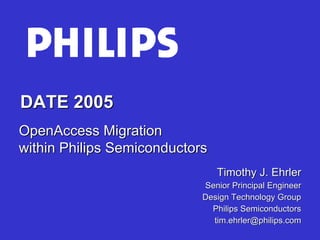 DATE 2005
OpenAccess Migration
within Philips Semiconductors
                                Timothy J. Ehrler
                            Senior Principal Engineer
                            Design Technology Group
                              Philips Semiconductors
                              tim.ehrler@philips.com
 