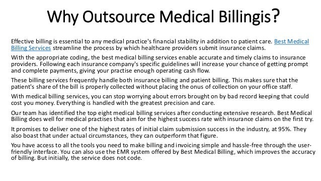 Why Outsource Medical Billingis?
Effective billing is essential to any medical practice's financial stability in addition to patient care. Best Medical
Billing Services streamline the process by which healthcare providers submit insurance claims.
With the appropriate coding, the best medical billing services enable accurate and timely claims to insurance
providers. Following each insurance company's specific guidelines will increase your chance of getting prompt
and complete payments, giving your practise enough operating cash flow.
These billing services frequently handle both insurance billing and patient billing. This makes sure that the
patient's share of the bill is properly collected without placing the onus of collection on your office staff.
With medical billing services, you can stop worrying about errors brought on by bad record keeping that could
cost you money. Everything is handled with the greatest precision and care.
Our team has identified the top eight medical billing services after conducting extensive research. Best Medical
Billing does well for medical practises that aim for the highest success rate with insurance claims on the first try.
It promises to deliver one of the highest rates of initial claim submission success in the industry, at 95%. They
also boast that under actual circumstances, they can outperform that figure.
You have access to all the tools you need to make billing and invoicing simple and hassle-free through the user-
friendly interface. You can also use the EMR system offered by Best Medical Billing, which improves the accuracy
of billing. But initially, the service does not code.
 
