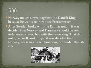 Norway makes a revolt against the Danish King,
because he wants to introduce Protistantism.
After Sweden broke with the Kalmar union, it was
decided that Norway and Danmark should be two
indepented states, but with the same king. That did
not go so well, and in 1536 it was decided that
Norway, cease as an own kingdom, but under Danish
rule.
 