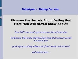 Date4you - Dating For You
Discover the Secrets About Dating that
Most Men Will NEVER Know About!
how YOU can easily get over your fear of rejection
techniques that make approaching beautiful women second
nature to you
quick tips for telling when and if she's ready to be kissed
and much more ...
 