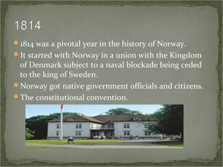 1814 was a pivotal year in the history of Norway.
It started with Norway in a union with the Kingdom
of Denmark subject to a naval blockade being ceded
to the king of Sweden.
Norway got native government officials and citizens.
The constitutional convention.
 