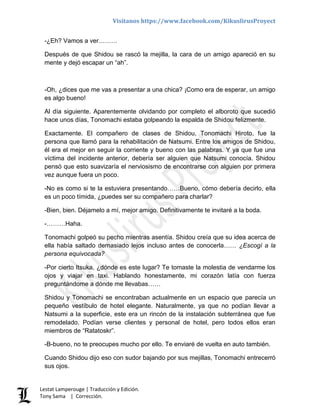 Visítanos https://www.facebook.com/KikuslirusProyect
Lestat Lamperouge | Traducción y Edición.
Tony Sama | Corrección.
-¿Eh? Vamos a ver………
Después de que Shidou se rascó la mejilla, la cara de un amigo apareció en su
mente y dejó escapar un “ah”.
-Oh, ¿dices que me vas a presentar a una chica? ¡Como era de esperar, un amigo
es algo bueno!
Al día siguiente. Aparentemente olvidando por completo el alboroto que sucedió
hace unos días, Tonomachi estaba golpeando la espalda de Shidou felizmente.
Exactamente. El compañero de clases de Shidou, Tonomachi Hiroto, fue la
persona que llamó para la rehabilitación de Natsumi. Entre los amigos de Shidou,
él era el mejor en seguir la corriente y bueno con las palabras. Y ya que fue una
víctima del incidente anterior, debería ser alguien que Natsumi conocía. Shidou
pensó que esto suavizaría el nerviosismo de encontrarse con alguien por primera
vez aunque fuera un poco.
-No es como si te la estuviera presentando……Bueno, cómo debería decirlo, ella
es un poco tímida, ¿puedes ser su compañero para charlar?
-Bien, bien. Déjamelo a mí, mejor amigo. Definitivamente te invitaré a la boda.
-………Haha.
Tonomachi golpeó su pecho mientras asentía. Shidou creía que su idea acerca de
ella había saltado demasiado lejos incluso antes de conocerla…… ¿Escogí a la
persona equivocada?
-Por cierto Itsuka, ¿dónde es este lugar? Te tomaste la molestia de vendarme los
ojos y viajar en taxi. Hablando honestamente, mi corazón latía con fuerza
preguntándome a dónde me llevabas……
Shidou y Tonomachi se encontraban actualmente en un espacio que parecía un
pequeño vestíbulo de hotel elegante. Naturalmente, ya que no podían llevar a
Natsumi a la superficie, este era un rincón de la instalación subterránea que fue
remodelado. Podían verse clientes y personal de hotel, pero todos ellos eran
miembros de “Ratatoskr”.
-B-bueno, no te preocupes mucho por ello. Te enviaré de vuelta en auto también.
Cuando Shidou dijo eso con sudor bajando por sus mejillas, Tonomachi entrecerró
sus ojos.
 