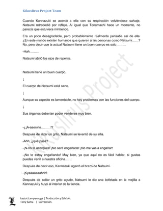 Kikuslirus Project Team
Lestat Lamperouge | Traducción y Edición.
Tony Sama | Corrección.
Cuando Kannazuki se acercó a ella con su respiración volviéndose salvaje,
Natsumi retrocedió por reflejo. Al igual que Tonomachi hace un momento, no
parecía que estuviera mintiendo.
Era un poco desagradable, pero probablemente realmente pensaba así de ella.
¿En este mundo existen humanos que quieren a las personas como Natsumi……?
No, pero decir que la actual Natsumi tiene un buen cuerpo es solo………
-Hah………
Natsumi abrió los ojos de repente.
Natsumi tiene un buen cuerpo.
↓
El cuerpo de Natsumi está sano.
↓
Aunque su aspecto es lamentable, no hay problemas con las funciones del cuerpo.
↓
Sus órganos deberían poder venderse muy bien.
-¿¡A-asesino………!?
Después de alzar un grito, Natsumi se levantó de su silla.
-Ahh, ¿qué pasa?
-¡N-no te acerques! ¡No seré engañada! ¡No me vas a engañar!
-¡No te estoy engañando! Muy bien, ya que aquí no es fácil hablar, si gustas
puedes venir a nuestra oficina……
Después de decir eso, Kannazuki agarró el brazo de Natsumi.
-¡Kyaaaaaaahhh!
Después de soltar un grito agudo, Natsumi le dio una bofetada en la mejilla a
Kannazuki y huyó al interior de la tienda.
 