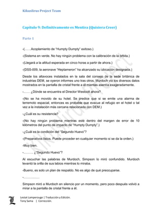 Kikuslirus Project Team
Lestat Lamperouge | Traducción y Edición.
Tony Sama | Corrección.
Capítulo 9: Definitivamente es Mentira (Quisiera Creer)
Parte 1
-(……Acoplamiento de “Humpty Dumpty” exitoso.)
-(Sistema en verde. No hay ningún problema con la calibración de la órbita.)
-(Llegará a la altitud esperada en cinco horas a partir de ahora.)
-(DSS-009, la aeronave “Heptameron” ha alcanzado su ubicación designada.)
Desde los altavoces instalados en la sala del consejo de la sede británica de
industrias DEM, se oyeron informes uno tras otros. Murdoch vio los diversos datos
mostrados en la pantalla de cristal frente a él mientas asentía exageradamente.
-…… ¿Dónde se encuentra el Director Westcott ahora?
-(No se ha movido de su hotel. Se predice que si se emite una alarma de
terremoto espacial, entonces es probable que evacue al refugio en el hotel o tal
vez a la instalación más cercana relacionada con DEM.)
-¿Cuál es su resistencia?
-(No hay ningún problema mientras esté dentro del margen de error de 10
kilómetros del punto de impacto de “Humpty Dumpty”.)
-¿Cuál es la condición del “Segundo Huevo”?
-(Preparativos listos. Puede proceder en cualquier momento si se da la orden.)
-Muy bien.
-……… ¿“Segundo Huevo”?
Al escuchar las palabras de Murdoch, Simpson lo miró confundido. Murdoch
levantó la orilla de sus labios mientras lo miraba.
-Bueno, es solo un plan de respaldo. No es algo de qué preocuparse.
-……………
Simpson miró a Murdoch en silencio por un momento, pero poco después volvió a
mirar a la pantalla de cristal frente a él.
 