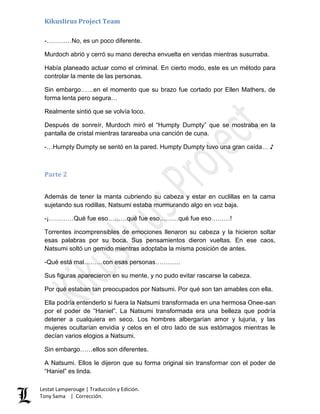 Kikuslirus Project Team
Lestat Lamperouge | Traducción y Edición.
Tony Sama | Corrección.
-…………No, es un poco diferente.
Murdoch abrió y cerró su mano derecha envuelta en vendas mientras susurraba.
Había planeado actuar como el criminal. En cierto modo, este es un método para
controlar la mente de las personas.
Sin embargo……en el momento que su brazo fue cortado por Ellen Mathers, de
forma lenta pero segura…
Realmente sintió que se volvía loco.
Después de sonreír, Murdoch miró el “Humpty Dumpty” que se mostraba en la
pantalla de cristal mientras tarareaba una canción de cuna.
-…Humpty Dumpty se sentó en la pared. Humpty Dumpty tuvo una gran caída… ♪
Parte 2
Además de tener la manta cubriendo su cabeza y estar en cuclillas en la cama
sujetando sus rodillas, Natsumi estaba murmurando algo en voz baja.
-¡…………Qué fue eso………qué fue eso………qué fue eso………!
Torrentes incomprensibles de emociones llenaron su cabeza y la hicieron soltar
esas palabras por su boca. Sus pensamientos dieron vueltas. En ese caos,
Natsumi soltó un gemido mientras adoptaba la misma posición de antes.
-Qué está mal………con esas personas…………
Sus figuras aparecieron en su mente, y no pudo evitar rascarse la cabeza.
Por qué estaban tan preocupados por Natsumi. Por qué son tan amables con ella.
Ella podría entenderlo si fuera la Natsumi transformada en una hermosa Onee-san
por el poder de “Haniel”. La Natsumi transformada era una belleza que podría
detener a cualquiera en seco. Los hombres albergarían amor y lujuria, y las
mujeres ocultarían envidia y celos en el otro lado de sus estómagos mientras le
decían varios elogios a Natsumi.
Sin embargo……ellos son diferentes.
A Natsumi. Ellos le dijeron que su forma original sin transformar con el poder de
“Haniel” es linda.
 