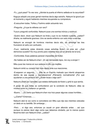 Visítanos https://www.facebook.com/KikuslirusProyect
Lestat Lamperouge | Traducción y Edición.
Tony Sama | Corrección.
-Fu, ¿qué pasa? Te ves rara. ¿Abriste la puerta al infierno sellada en la oscuridad?
Kaguya adoptó una pose genial mientras decía algo extraño. Natsumi la ignoró por
el momento y siguió hablando mientras recuperaba su compostura.
-E-escuchen todas. Tohka y Yoshino están actuando raro.
-Pregunta. ¿A que te refieres con raro?
Yuzuru preguntó confundida. Natsumi puso una sonrisa irónica y continuó.
-Quiero decir, dicen que Natsumi es linda y que no es molesto cuidarla, ¿saben?
Ahaha, es realmente gracioso. Uno se siente enfermo con solo mirar a esa fea.
Natsumi se encogió de hombros mientras decía eso, sin embargo las tres
fruncieron el ceño con confusión.
-Fuun, realmente estas diciendo cosas extrañas Kotori, no eres así. ¿Qué
demonios sucedió? Es muy pronto para volverse loca por el veneno de la luna.
-Confundida. Esas palabras parecen imposibles de Kotori.
-No hables así de Natsumi-chan~ ¡Si vas demasiado lejos, me voy a enojar~!
Miku puso las manos en sus caderas e infló sus mejillas.
Natsumi sintió su corazón latir más rápido ante sus reacciones.
-E-esperen un segundo…… ¡Ella es un Espíritu malvado que intentó atraparnos
dentro de ese espejo y reemplazarnos! ¡Piénsenlo normalmente! ¡Por qué
ayudarían a una persona así! ¿¡Están locas o algo así!?
Natsumi olvidó por completo que estaba disfrazada de Kotori y gritó lo que sentía.
A pesar de que todas se confundieron por la condición de Natsumi, ellas se
miraron entre sí y soltaron un gemido.
-Bueno……Es cierto que Natsumi-chan nos hizo pasar algunas cosas horribles…
-¿¡Cierto!? Entonces……
Natsumi alzó la voz como si coincidiera con Miku que dijo eso mientras colocaba
un dedo en su barbilla. Sin embargo…
-Pero……si digo eso, entonces yo causé un gran alboroto antes……así que
aunque no pienso decir algo como que debemos olvidarlo, por lo menos quiero
llevarme bien con Natsumi-chan, ¿sabes?
 