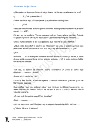 Kikuslirus Project Team
Lestat Lamperouge | Traducción y Edición.
Tony Sama | Corrección.
-¿No podemos dejar que Natsumi salga de esa habitación para la cena de hoy?
-¿…………? ¿Qué quieres decir?
-Todos estamos aquí, así que pensé que podríamos cenar juntos.
-………… ¿Eh?
Después de quedarse aturdida por un instante, Kotori pronto distorsionó sus labios
con un “……ahh”.
-Ya veo, es para sellarla. Tienes una personalidad desagradable también. Quitarle
su poder espiritual a Natsumi después de usar este método para atraparla.
Shidou frunció el ceño al oír esas palabras que no diría la Kotori normal.
-¿Qué estás diciendo? El objetivo de “Ratatoskr” es sellar el poder espiritual para
permitirles a los Espíritus tener una vida segura y feliz en este mundo, ¿no?
-¿Eh………?
-Además……no es solo para aumentar el nivel de afecto, bueno ya sabes, a pesar
de que está en cuarentena, comer solo es solitario, ¿no? Y todos quieren hablar
con Natsumi también.
-………………
-Tal vez, la actitud de Natsumi podría suavizarse un poco si come algo
delicioso……espera, ¿Kotori?
Shidou abrió mucho los ojos.
La razón era simple. Kotori de repente comenzó a derramar grandes gotas de
lágrimas de sus ojos.
Sus mejillas y sus ojos estaban rojos y sus hombros temblaban ligeramente, y a
veces soltaba un sollozo. Shidou se asustó al ver la condición extraña de su
valiente hermana.
-¡O-oye, qué demonios sucedió! ¿¡Hice algo!?
-Qué……n-nada………
-¡No, no esta nada bien! Relájate, voy a preparar tu parte también, así que……
-¡Cállate! ¡Muere! ¡Idiotaaaa!
 