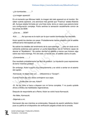 Visítanos https://www.facebook.com/KikuslirusProyect
Lestat Lamperouge | Traducción y Edición.
TonySama | Corrección.
-¿Un bombardeo………?
-¡La imagen apareció!
En el momento que Minowa habló, la imagen del cielo apareció en el monitor. Sin
saber cuándo apareció, una aeronave más grande que “Fraxinus” estaba flotando
allí. Aunque estaba formada por una línea recta, tenía un casco que parecía tener
una configuración compleja. Podía sentirse la sensación escalofriante común de
las armas de DEM.
-¿Eso es……DEM?
-Kuh………Así que esa es la razón por la que nuestro bombardeo fue desviado.
Kotori apretó los dientes con pesar. Probablemente habían predicho que el satélite
artificial sería interceptado por ellos.
No sabían los detalles del rendimiento de la nave enemiga……pero sin duda era lo
suficiente poderosa para generar un punto espontáneo con el Territorio capaz de
desviar el “Mystletainn”. No podían derribar el satélite a menos que hicieran algo
sobre esa nave enemiga. Por otro lado, si hacían eso, el satélite caería al suelo.
-¡Comandante………!
Ese resultado probablemente fue fácil de predecir. La tripulación puso expresiones
de terror mientras gritaban.
Sin embargo, Kotori suspiró muy tranquilamente y se volvió a sentar en el asiento
del capitán.
-Kannazuki, te dejaré esto a ti……Utilizaremos a “Gungnir”.
Cuando Kotori dijo eso, todos contrajeron sus cejas.
-……… ¿Estás bien con eso, Kotori?
-Sí. No es como si fuera a disparar con mi forma completa. Y no puedo quitarle
ahora a Shidou las habilidades regenerativas.
Después de responderle así a Reine, Kotori se volvió hacia Kannazuki.
-No falles, Kannazuki.
-Déjemelo a mí.
Kannazuki dijo eso mientras se enderezaba. Después de asentir satisfecha, Kotori
puso su palma en el dispositivo de verificación pegado al lado de la consola.
 