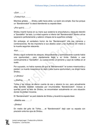Visítanos https://www.facebook.com/KikuslirusProyect
Lestat Lamperouge | Traducción y Edición.
TonySama | Corrección.
-¡Guh………!
-¡Tohka! Kuh………
Mientras gritaba……Shidou saltó hacia atrás. La razón era simple. Eso fue porque
un “Bandersnatch” lo atacó blandiendo su espada láser.
-¡Por qué tú………!
Shidou insertó fuerza en su mano que sostenía la empuñadura y después blandió
a “Sandalfón” de lado. La mitad superior e inferior del “Bandersnatch” frente a él se
separaron perfectamente y salieron chispas de la superficie cortada.
Sin embargo, el verdadero horror de los “Bandersnatch” era sus números y
combinaciones. No les importaría si sus aliados caían y los muñecos sin miedo a
la muerte seguirían atacando.
-Kuh………
Shidou siguió evitando los ataques, bloqueándolos y contraatacando cuando había
una oportunidad……pero rápidamente llegó a su límite. Debido a usar
continuamente a “Sandalfón”, su cuerpo emitió un lamento y cayó de rodillas en el
suelo.
Por supuesto, no había manera de que el “Bandersnatch” le tuviera misericordia y
piedad. La muerte inexpresiva no dejó ir esta buena oportunidad y se dirigió hacia
Shidou.
-¡! ¡Shidou!
-¿¡Darling………!?
Tohka y las chicas se dieron cuenta de eso y alzaron la voz, pero actualmente
ellas también estaban rodeadas por innumerables “Bandersnatch”. Incluso si
querían correr al lado de Shidou, se encontraban actualmente en una situación
donde no podían moverse.
El “Bandersnatch” se paró delante de Shidou y levantó la espada láser.
-¡Maldita sea………!
-¡Shidou!
En medio del grito de Tohka……el “Bandersnatch” dejó caer su espada con
precisión ante los ojos de Shidou.
 