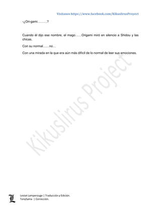 Visítanos https://www.facebook.com/KikuslirusProyect
Lestat Lamperouge | Traducción y Edición.
TonySama | Corrección.
-¿Ori-gami………?
Cuando él dijo ese nombre, el mago……Origami miró en silencio a Shidou y las
chicas.
Con su normal……no…
Con una mirada en la que era aún más difícil de lo normal de leer sus emociones.
 