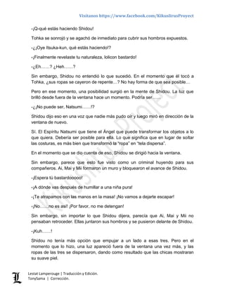 Visítanos https://www.facebook.com/KikuslirusProyect
Lestat Lamperouge | Traducción y Edición.
TonySama | Corrección.
-¡Q-qué estás haciendo Shidou!
Tohka se sonrojó y se agachó de inmediato para cubrir sus hombros expuestos.
-¿¡Oye Itsuka-kun, qué estás haciendo!?
-¡Finalmente revelaste tu naturaleza, lolicon bastardo!
-¿Eh……? ¿Heh……?
Sin embargo, Shidou no entendió lo que sucedió. En el momento que él tocó a
Tohka, ¿sus ropas se cayeron de repente…? No hay forma de que sea posible…
Pero en ese momento, una posibilidad surgió en la mente de Shidou. La luz que
brilló desde fuera de la ventana hace un momento. Podría ser……
-¿¡No puede ser, Natsumi……!?
Shidou dijo eso en una voz que nadie más pudo oír y luego miró en dirección de la
ventana de nuevo.
Sí. El Espíritu Natsumi que tiene el Ángel que puede transformar los objetos a lo
que quiera. Debería ser posible para ella. Lo que significa que en lugar de soltar
las costuras, es más bien que transformó la “ropa” en “tela dispersa”.
En el momento que se dio cuenta de eso, Shidou se dirigió hacia la ventana.
Sin embargo, parece que esto fue visto como un criminal huyendo para sus
compañeros. Ai, Mai y Mii formaron un muro y bloquearon el avance de Shidou.
-¡Espera tú bastardooooo!
-¡A dónde vas después de humillar a una niña pura!
-¡Te atrapamos con las manos en la masa! ¡No vamos a dejarte escapar!
-¡No……no es así! ¡Por favor, no me detengan!
Sin embargo, sin importar lo que Shidou dijera, parecía que Ai, Mai y Mii no
pensaban retroceder. Ellas juntaron sus hombros y se pusieron delante de Shidou.
-¡Kuh……!
Shidou no tenía más opción que empujar a un lado a esas tres. Pero en el
momento que lo hizo, una luz apareció fuera de la ventana una vez más, y las
ropas de las tres se dispersaron, dando como resultado que las chicas mostraran
su suave piel.
 