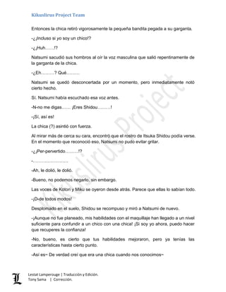 Kikuslirus Project Team
Lestat Lamperouge | Traducción y Edición.
Tony Sama | Corrección.
Entonces la chica retiró vigorosamente la pequeña bandita pegada a su garganta.
-¿¡Incluso si yo soy un chico!?
-¿¡Huh……!?
Natsumi sacudió sus hombros al oír la voz masculina que salió repentinamente de
la garganta de la chica.
-¿Eh………? Qué………
Natsumi se quedó desconcertada por un momento, pero inmediatamente notó
cierto hecho.
Sí. Natsumi había escuchado esa voz antes.
-N-no me digas…… ¡Eres Shidou………!
-¡Sí, así es!
La chica (?) asintió con fuerza.
Al mirar más de cerca su cara, encontró que el rostro de Itsuka Shidou podía verse.
En el momento que reconoció eso, Natsumi no pudo evitar gritar.
-¿¡Per-pervertido………!?
-……………………
-Ah, le dolió, le dolió.
-Bueno, no podemos negarlo, sin embargo.
Las voces de Kotori y Miku se oyeron desde atrás. Parece que ellas lo sabían todo.
-¡D-de todos modos!
Desplomado en el suelo, Shidou se recompuso y miró a Natsumi de nuevo.
-¡Aunque no fue planeado, mis habilidades con el maquillaje han llegado a un nivel
suficiente para confundir a un chico con una chica! ¡Si soy yo ahora, puedo hacer
que recuperes la confianza!
-No, bueno, es cierto que tus habilidades mejoraron, pero ya tenías las
características hasta cierto punto.
-Así es~ De verdad creí que era una chica cuando nos conocimos~
 