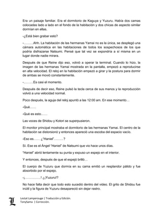 Era un paisaje familiar. Era el dormitorio de Kaguya y Yuzuru. Había dos camas
colocadas lado a lado en el fondo de la habitación y dos chicas de aspecto similar
dormían en ellas.
-¿Está bien grabar esto?
-………Ahh. La habitación de las hermanas Yamai no es la única, se desplegó una
cámara automática en las habitaciones de todos los sospechosos de los que
podría disfrazarse Natsumi. Pensé que tal vez se expondría a sí misma en un
lugar donde nadie mirara.
Después de que Reine dijo eso, volvió a operar la terminal. Cuando lo hizo, la
imagen de las hermanas Yamai mostrada en la pantalla, empezó a reproducirse
en alta velocidad. El reloj en la habitación empezó a girar y la postura para dormir
de ambas se movió constantemente.
-………Es casi el momento.
Después de decir eso, Reine pulsó la tecla cerca de sus manos y la reproducción
volvió a una velocidad normal.
Poco después, la aguja del reloj apuntó a las 12:00 am. En ese momento…
-Qué……
-Qué es esto……
Las voces de Shidou y Kotori se superpusieron.
El monitor principal mostraba el dormitorio de las hermanas Yamai. El centro de la
habitación se distorsionó y entonces apareció una escoba del espacio vacío.
-Eso es…… ¿“Haniel”………?
Sí. Ese es el Ángel “Haniel” de Natsumi que vio hace unos días.
“Haniel” abrió lentamente su punta y expuso un espejo en el interior.
Y entonces, después de que el espejó brilló…
El cuerpo de Yuzuru que dormía en su cama emitió un resplandor pálido y fue
absorbido por el espejo.
-¡……………! ¿¡Yuzuru!?
No hace falta decir que todo esto sucedió dentro del video. El grito de Shidou fue
inútil y la figura de Yuzuru desapareció sin dejar rastro.
Lestat Lamperouge | Traducción y Edición.
TonySama | Corrección.
 