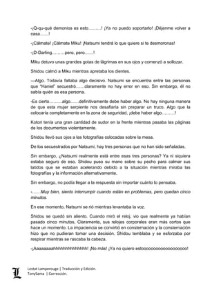 -¡Q-qu-qué demonios es esto………! ¡Ya no puedo soportarlo! ¡Déjenme volver a
casa……!
-¡Cálmate! ¡Cálmate Miku! ¡Natsumi tendrá lo que quiere si te desmoronas!
-¡D-Darling………pero, pero……!
Miku detuvo unas grandes gotas de lágrimas en sus ojos y comenzó a sollozar.
Shidou calmó a Miku mientras apretaba los dientes.
—Algo. Todavía faltaba algo decisivo. Natsumi se encuentra entre las personas
que “Haniel” secuestró……claramente no hay error en eso. Sin embargo, él no
sabía quién es esa persona.
-Es cierto………algo……definitivamente debe haber algo. No hay ninguna manera
de que esta mujer serpiente nos desafiaría sin preparar un truco. Algo que la
colocaría completamente en la zona de seguridad, ¡debe haber algo………!
Kotori tenía una gran cantidad de sudor en la frente mientras pasaba las páginas
de los documentos violentamente.
Shidou llevó sus ojos a las fotografías colocadas sobre la mesa.
De los secuestrados por Natsumi, hay tres personas que no han sido señaladas.
Sin embargo, ¿Natsumi realmente está entre esas tres personas? Ya ni siquiera
estaba seguro de eso. Shidou puso su mano sobre su pecho para calmar sus
latidos que se estaban acelerando debido a la situación mientras miraba las
fotografías y la información alternativamente.
Sin embargo, no podía llegar a la respuesta sin importar cuánto lo pensaba.
-……Muy bien, siento interrumpir cuando están en problemas, pero quedan cinco
minutos.
En ese momento, Natsumi se rió mientras levantaba la voz.
Shidou se quedó sin aliento. Cuando miró el reloj, vio que realmente ya habían
pasado cinco minutos. Claramente, sus relojes corporales eran más cortos que
hace un momento. La impaciencia se convirtió en consternación y la consternación
hizo que no pudieran tomar una decisión. Shidou temblaba y se esforzaba por
respirar mientras se rascaba la cabeza.
-¡Aaaaaaaahhhhhhhhhhhhhh! ¡No más! ¡Ya no quiero estooooooooooooooooooo!
Lestat Lamperouge | Traducción y Edición.
TonySama | Corrección.
 