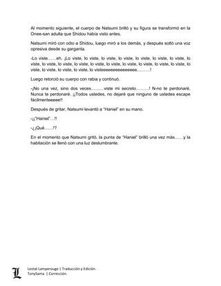 Al momento siguiente, el cuerpo de Natsumi brilló y su figura se transformó en la
Onee-san adulta que Shidou había visto antes.
Natsumi miró con odio a Shidou, luego miró a los demás, y después soltó una voz
opresiva desde su garganta.
-Lo viste……eh. ¡Lo viste, lo viste, lo viste, lo viste, lo viste, lo viste, lo viste, lo
viste, lo viste, lo viste, lo viste, lo viste, lo viste, lo viste, lo viste, lo viste, lo viste, lo
viste, lo viste, lo viste, lo viste, lo visteeeeeeeeeeeeeee………!
Luego retorció su cuerpo con rabia y continuó.
-¡No una vez, sino dos veces………viste mi secreto………! N-no te perdonaré.
Nunca te perdonaré. ¡¡Todos ustedes, no dejaré que ninguno de ustedes escape
fácilmenteeeee!!
Después de gritar, Natsumi levantó a “Haniel” en su mano.
-¡¡“Haniel”…!!
-¿¡Qué……!?
En el momento que Natsumi gritó, la punta de “Haniel” brilló una vez más……y la
habitación se llenó con una luz deslumbrante.
Lestat Lamperouge | Traducción y Edición.
TonySama | Corrección.
 