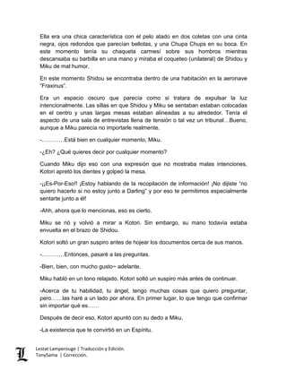 Ella era una chica característica con el pelo atado en dos coletas con una cinta
negra, ojos redondos que parecían bellotas, y una Chupa Chups en su boca. En
este momento tenía su chaqueta carmesí sobre sus hombros mientras
descansaba su barbilla en una mano y miraba el coqueteo (unilateral) de Shidou y
Miku de mal humor.
En este momento Shidou se encontraba dentro de una habitación en la aeronave
“Fraxinus”.
Era un espacio oscuro que parecía como si tratara de expulsar la luz
intencionalmente. Las sillas en que Shidou y Miku se sentaban estaban colocadas
en el centro y unas largas mesas estaban alineadas a su alrededor. Tenía el
aspecto de una sala de entrevistas llena de tensión o tal vez un tribunal…Bueno,
aunque a Miku parecía no importarle realmente.
-…………Está bien en cualquier momento, Miku.
-¿Eh? ¿Qué quieres decir por cualquier momento?
Cuando Miku dijo eso con una expresión que no mostraba malas intenciones,
Kotori apretó los dientes y golpeó la mesa.
-¡¡Es-Por-Eso!! ¡Estoy hablando de la recopilación de información! ¡No dijiste “no
quiero hacerlo si no estoy junto a Darling” y por eso te permitimos especialmente
sentarte junto a él!
-Ahh, ahora que lo mencionas, eso es cierto.
Miku se rió y volvió a mirar a Kotori. Sin embargo, su mano todavía estaba
envuelta en el brazo de Shidou.
Kotori soltó un gran suspiro antes de hojear los documentos cerca de sus manos.
-…………Entonces, pasaré a las preguntas.
-Bien, bien, con mucho gusto~ adelante.
Miku habló en un tono relajado. Kotori soltó un suspiro más antes de continuar.
-Acerca de tu habilidad, tu ángel, tengo muchas cosas que quiero preguntar,
pero……las haré a un lado por ahora. En primer lugar, lo que tengo que confirmar
sin importar qué es……
Después de decir eso, Kotori apuntó con su dedo a Miku.
-La existencia que te convirtió en un Espíritu.
Lestat Lamperouge | Traducción y Edición.
TonySama | Corrección.
 