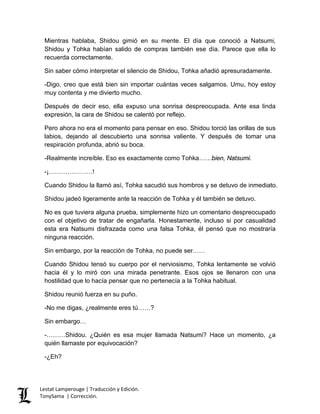 Mientras hablaba, Shidou gimió en su mente. El día que conoció a Natsumi,
Shidou y Tohka habían salido de compras también ese día. Parece que ella lo
recuerda correctamente.
Sin saber cómo interpretar el silencio de Shidou, Tohka añadió apresuradamente.
-Digo, creo que está bien sin importar cuántas veces salgamos. Umu, hoy estoy
muy contenta y me divierto mucho.
Después de decir eso, ella expuso una sonrisa despreocupada. Ante esa linda
expresión, la cara de Shidou se calentó por reflejo.
Pero ahora no era el momento para pensar en eso. Shidou torció las orillas de sus
labios, dejando al descubierto una sonrisa valiente. Y después de tomar una
respiración profunda, abrió su boca.
-Realmente increíble. Eso es exactamente como Tohka……bien, Natsumi.
-¡…………………!
Cuando Shidou la llamó así, Tohka sacudió sus hombros y se detuvo de inmediato.
Shidou jadeó ligeramente ante la reacción de Tohka y él también se detuvo.
No es que tuviera alguna prueba, simplemente hizo un comentario despreocupado
con el objetivo de tratar de engañarla. Honestamente, incluso si por casualidad
esta era Natsumi disfrazada como una falsa Tohka, él pensó que no mostraría
ninguna reacción.
Sin embargo, por la reacción de Tohka, no puede ser……
Cuando Shidou tensó su cuerpo por el nerviosismo, Tohka lentamente se volvió
hacia él y lo miró con una mirada penetrante. Esos ojos se llenaron con una
hostilidad que lo hacía pensar que no pertenecía a la Tohka habitual.
Shidou reunió fuerza en su puño.
-No me digas, ¿realmente eres tú……?
Sin embargo…
-………Shidou. ¿Quién es esa mujer llamada Natsumi? Hace un momento, ¿a
quién llamaste por equivocación?
-¿Eh?
Lestat Lamperouge | Traducción y Edición.
TonySama | Corrección.
 