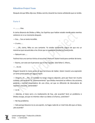 Kikuslirus Project Team
Lestat Lamperouge | Traducción y Edición.
Cross | Corrección.
Después de que Miku dijo eso, Shidou sonrió y levantó las manos señalando que se rendía.
Parte 4
— …………Haa.
A cierta distancia de Shidou y Miku, los Espíritus que habían estado viendo estos eventos
volvieron en sí un momento después.
— Eso……fue un tanto increíble.
— U-umu……
— ……Oh, cierto, Miku es una cantante. Yo estaba totalmente segura de que era un
monstruo que secuestraba a las chicas que se quedaban despiertas hasta tarde.
— Natsumi-san……
Yoshino hizo una sonrisa irónica al escuchar a Natsumi. Kotori tosió para cambiar de tema.
— Bueno, con esto son 6 personas que lo han logrado. Solo faltan 2. Ahora…
— …Yo iré.
Origami levantó la mano antes de que terminara de hablar. Kotori mostró una expresión
un tanto preocupada por alguna razón.
— Origami, eh……Hm, en realidad no tengo ninguna objeción, pero por favor ten mucho
cuidado, ¿de acuerdo? El “enamoramiento” que Shidou mencionó se refiere a las acciones,
palabras y actitud encantadora de una chica, así que es diferente de desnudarse de
repente y atacarlo, ¿entendido?
— Lo sé.
— Además, el beso será a la medianoche de hoy, ¿de acuerdo? Será un problema si
Shidou escapa, así que no intentes robar sus labios a la fuerza, ¿está bien?
— No hay problema.
— Solo porque besarse no es una opción, no hagas nada de un nivel más alto que un beso,
¿de acuerdo?
 
