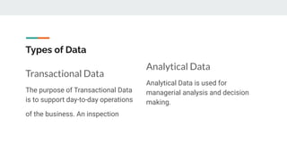 Types of Data
Transactional Data
The purpose of Transactional Data
is to support day-to-day operations
of the business. An inspection
Analytical Data
Analytical Data is used for
managerial analysis and decision
making.
 