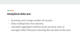 Analytical data are:
- Scanning over a huge number of records.
- Only reading from few columns.
- calculates aggregate statistics (such as count, sum, or
average) rather than just returning the raw data to the user.
 