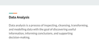 Data Analysis
Data analysis is a process of inspecting, cleansing, transforming,
and modelling data with the goal of discovering useful
information, informing conclusions, and supporting
decision-making.
 