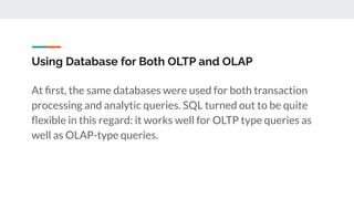Using Database for Both OLTP and OLAP
At ﬁrst, the same databases were used for both transaction
processing and analytic queries. SQL turned out to be quite
ﬂexible in this regard: it works well for OLTP type queries as
well as OLAP-type queries.
 