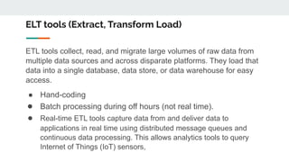 ELT tools (Extract, Transform Load)
ETL tools collect, read, and migrate large volumes of raw data from
multiple data sources and across disparate platforms. They load that
data into a single database, data store, or data warehouse for easy
access.
● Hand-coding
● Batch processing during off hours (not real time).
● Real-time ETL tools capture data from and deliver data to
applications in real time using distributed message queues and
continuous data processing. This allows analytics tools to query
Internet of Things (IoT) sensors,
 