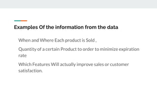 Examples Of the information from the data
When and Where Each product is Sold ,
Quantity of a certain Product to order to minimize expiration
rate
Which Features Will actually improve sales or customer
satisfaction.
 