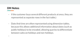 DM Notes
- if the customer buys several different products at once, they are
represented as separate rows in the fact table.)
- Date And time are often represented using dimension tables,
because this allows additional information about dates (such as
public holidays) to be encoded, allowing queries to differentiate
between sales on holidays and non-holidays.
-
 