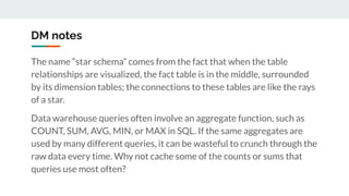 DM notes
The name “star schema” comes from the fact that when the table
relationships are visualized, the fact table is in the middle, surrounded
by its dimension tables; the connections to these tables are like the rays
of a star.
Data warehouse queries often involve an aggregate function, such as
COUNT, SUM, AVG, MIN, or MAX in SQL. If the same aggregates are
used by many different queries, it can be wasteful to crunch through the
raw data every time. Why not cache some of the counts or sums that
queries use most often?
 