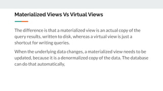 Materialized Views Vs Virtual Views
The difference is that a materialized view is an actual copy of the
query results, written to disk, whereas a virtual view is just a
shortcut for writing queries.
When the underlying data changes, a materialized view needs to be
updated, because it is a denormalized copy of the data. The database
can do that automatically,
 