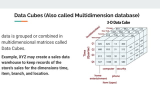 Data Cubes (Also called Multidimension database)
data is grouped or combined in
multidimensional matrices called
Data Cubes.
Example, XYZ may create a sales data
warehouse to keep records of the
store's sales for the dimensions time,
item, branch, and location.
 