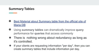 Summary Tables
● Best Material about Summary table from the official site of
Maria DB
● Using summary tables can dramatically improve query
performance for queries that access commonly
● There is nothing wrong about redundancy as long as
it's controlled.
● If your clients are requesting information "per day", then you can
create summary tables that include information per day.
 