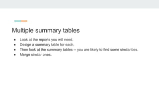 Multiple summary tables
● Look at the reports you will need.
● Design a summary table for each.
● Then look at the summary tables -- you are likely to find some similarities.
● Merge similar ones.
 