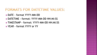  DATE - format YYYY-MM-DD
 DATETIME - format: YYYY-MM-DD HH:MI:SS
 TIMESTAMP - format: YYYY-MM-DD HH:MI:SS
 YEAR - format YYYY or YY
 