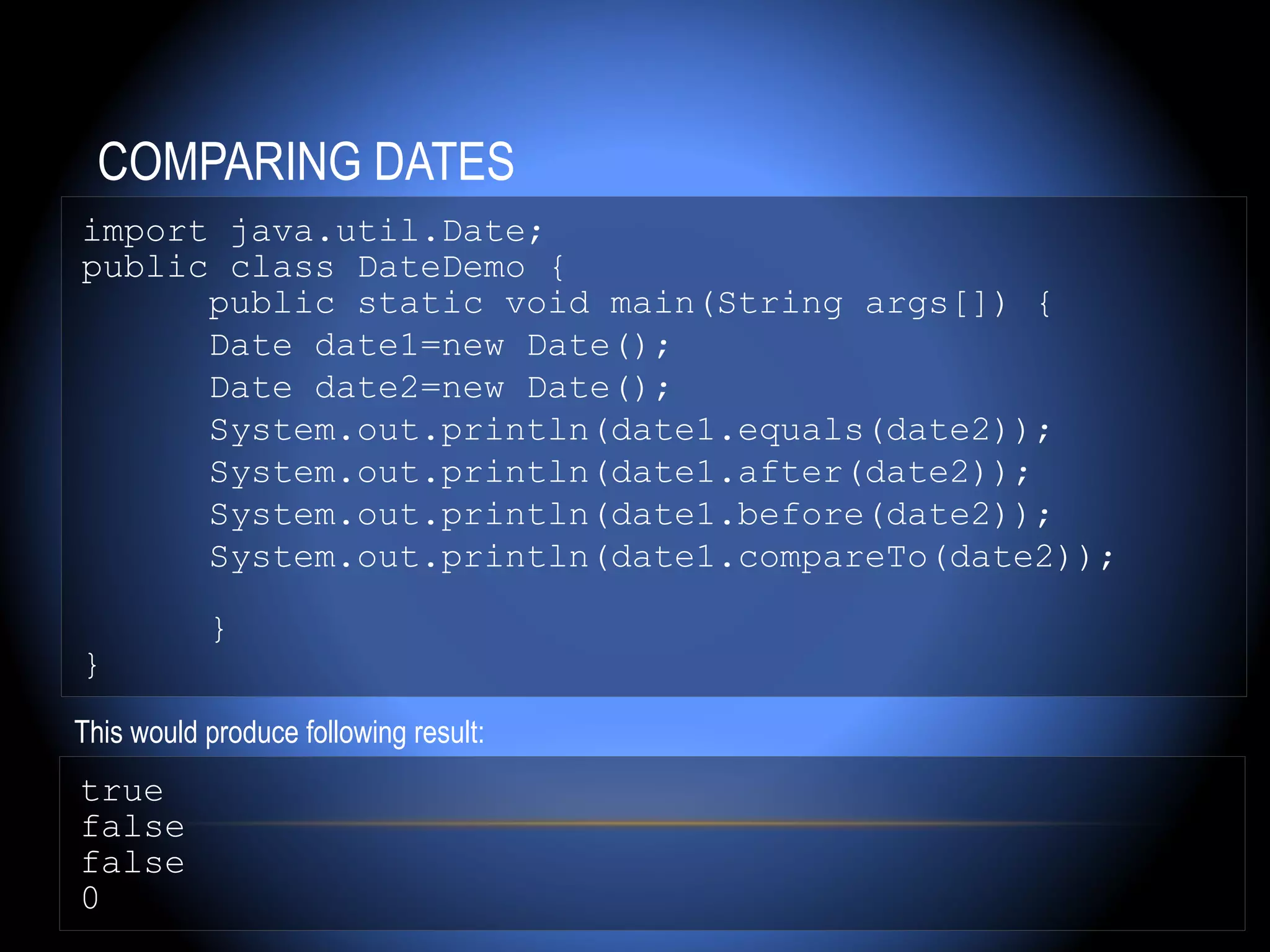 COMPARING DATES
import java.util.Date;
public class DateDemo {
      public static void main(String args[]) {
      Date date1=new Date();
      Date date2=new Date();
      System.out.println(date1.equals(date2));
      System.out.println(date1.after(date2));
      System.out.println(date1.before(date2));
      System.out.println(date1.compareTo(date2));

           }
}
This would produce following result:
true
false
false
0
 