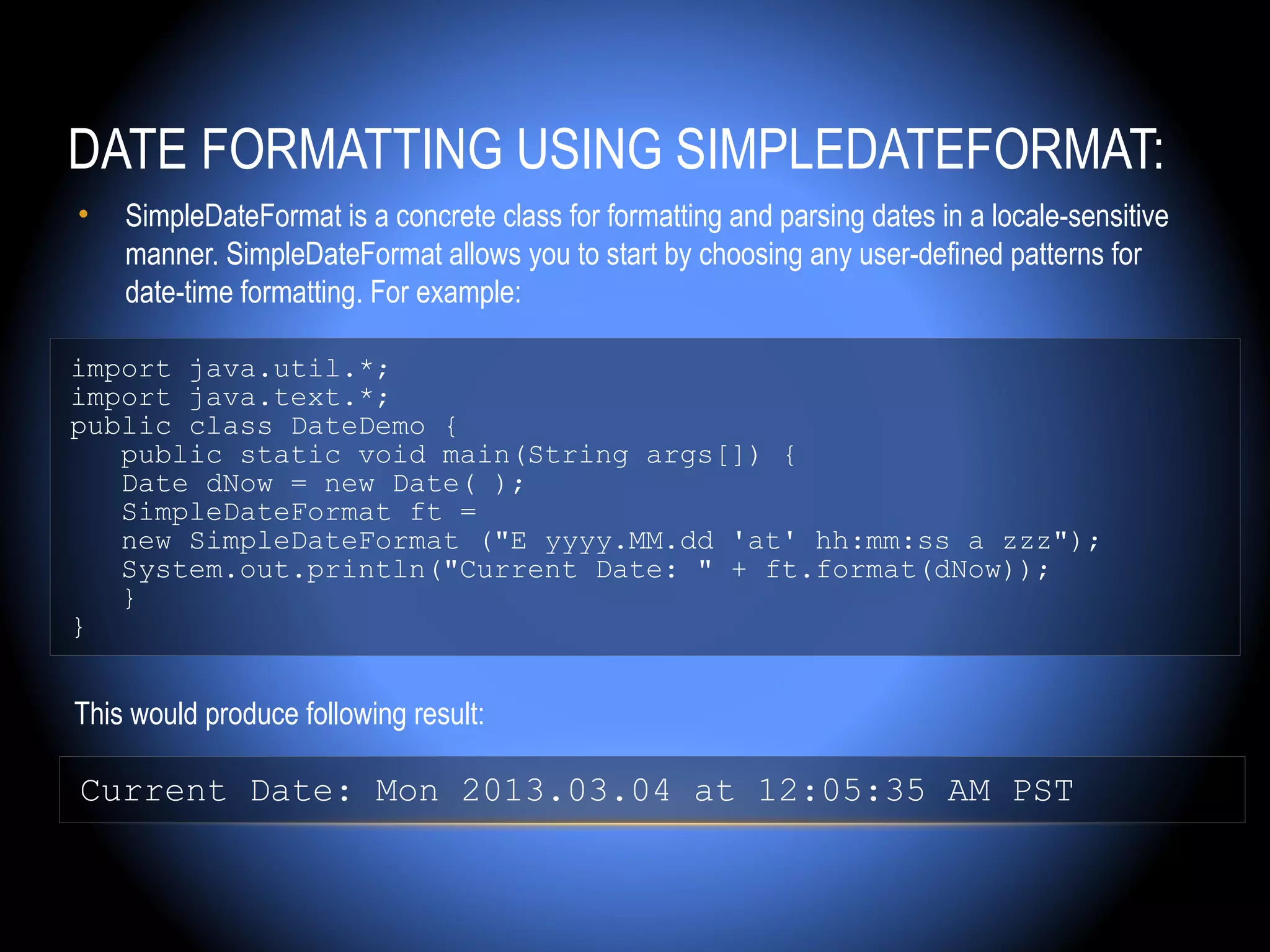 DATE FORMATTING USING SIMPLEDATEFORMAT:
•   SimpleDateFormat is a concrete class for formatting and parsing dates in a locale-sensitive
    manner. SimpleDateFormat allows you to start by choosing any user-defined patterns for
    date-time formatting. For example:

import java.util.*;
import java.text.*;
public class DateDemo {
   public static void main(String args[]) {
   Date dNow = new Date( );
   SimpleDateFormat ft =
   new SimpleDateFormat ("E yyyy.MM.dd 'at' hh:mm:ss a zzz");
   System.out.println("Current Date: " + ft.format(dNow));
   }
}


This would produce following result:

Current Date: Mon 2013.03.04 at 12:05:35 AM PST
 