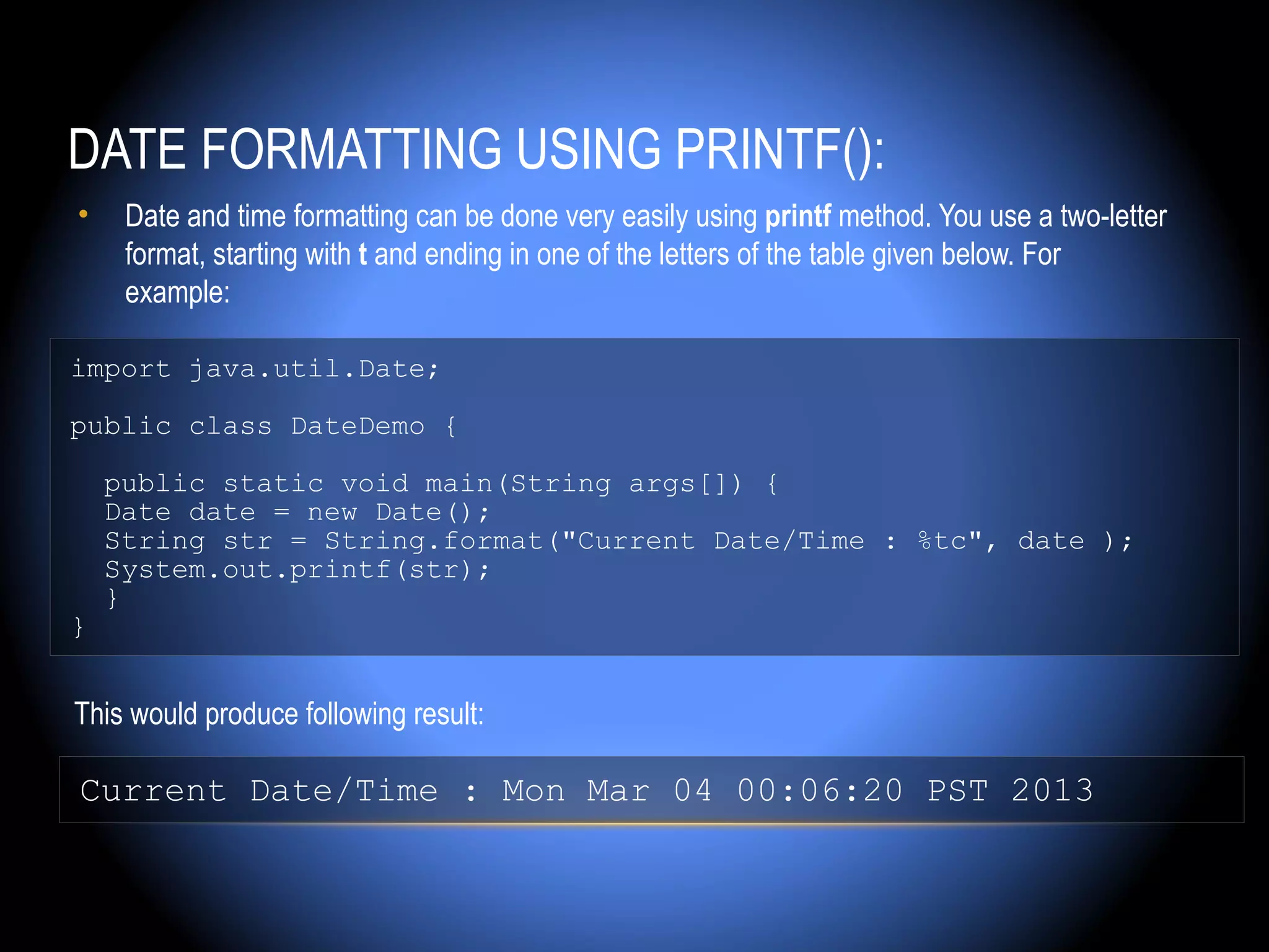 DATE FORMATTING USING PRINTF():
•    Date and time formatting can be done very easily using printf method. You use a two-letter
     format, starting with t and ending in one of the letters of the table given below. For
     example:

import java.util.Date;

public class DateDemo {

    public static void main(String args[]) {
    Date date = new Date();
    String str = String.format("Current Date/Time : %tc", date );
    System.out.printf(str);
    }
}


This would produce following result:

Current Date/Time : Mon Mar 04 00:06:20 PST 2013
 