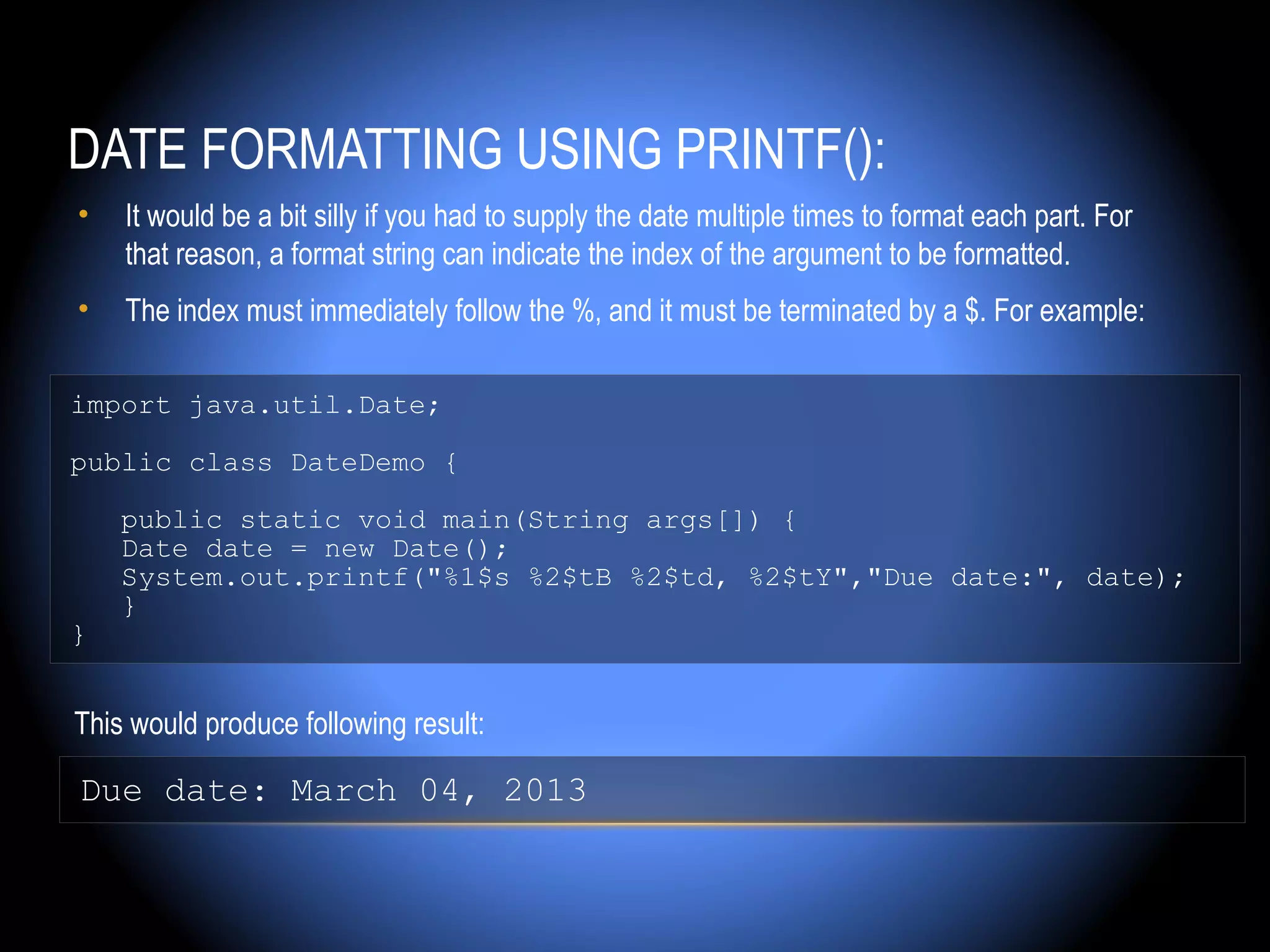 DATE FORMATTING USING PRINTF():
•   It would be a bit silly if you had to supply the date multiple times to format each part. For
    that reason, a format string can indicate the index of the argument to be formatted.
•   The index must immediately follow the %, and it must be terminated by a $. For example:

import java.util.Date;

public class DateDemo {

    public static void main(String args[]) {
    Date date = new Date();
    System.out.printf("%1$s %2$tB %2$td, %2$tY","Due date:", date);
    }
}


This would produce following result:

Due date: March 04, 2013
 