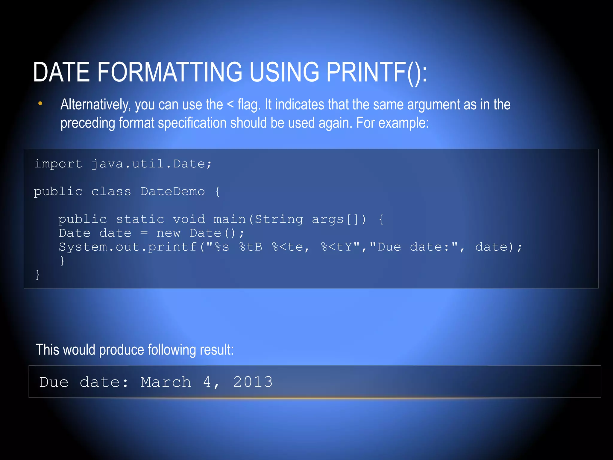 DATE FORMATTING USING PRINTF():
•   Alternatively, you can use the < flag. It indicates that the same argument as in the
    preceding format specification should be used again. For example:

import java.util.Date;

public class DateDemo {

    public static void main(String args[]) {
    Date date = new Date();
    System.out.printf("%s %tB %<te, %<tY","Due date:", date);
    }
}




This would produce following result:

Due date: March 4, 2013
 