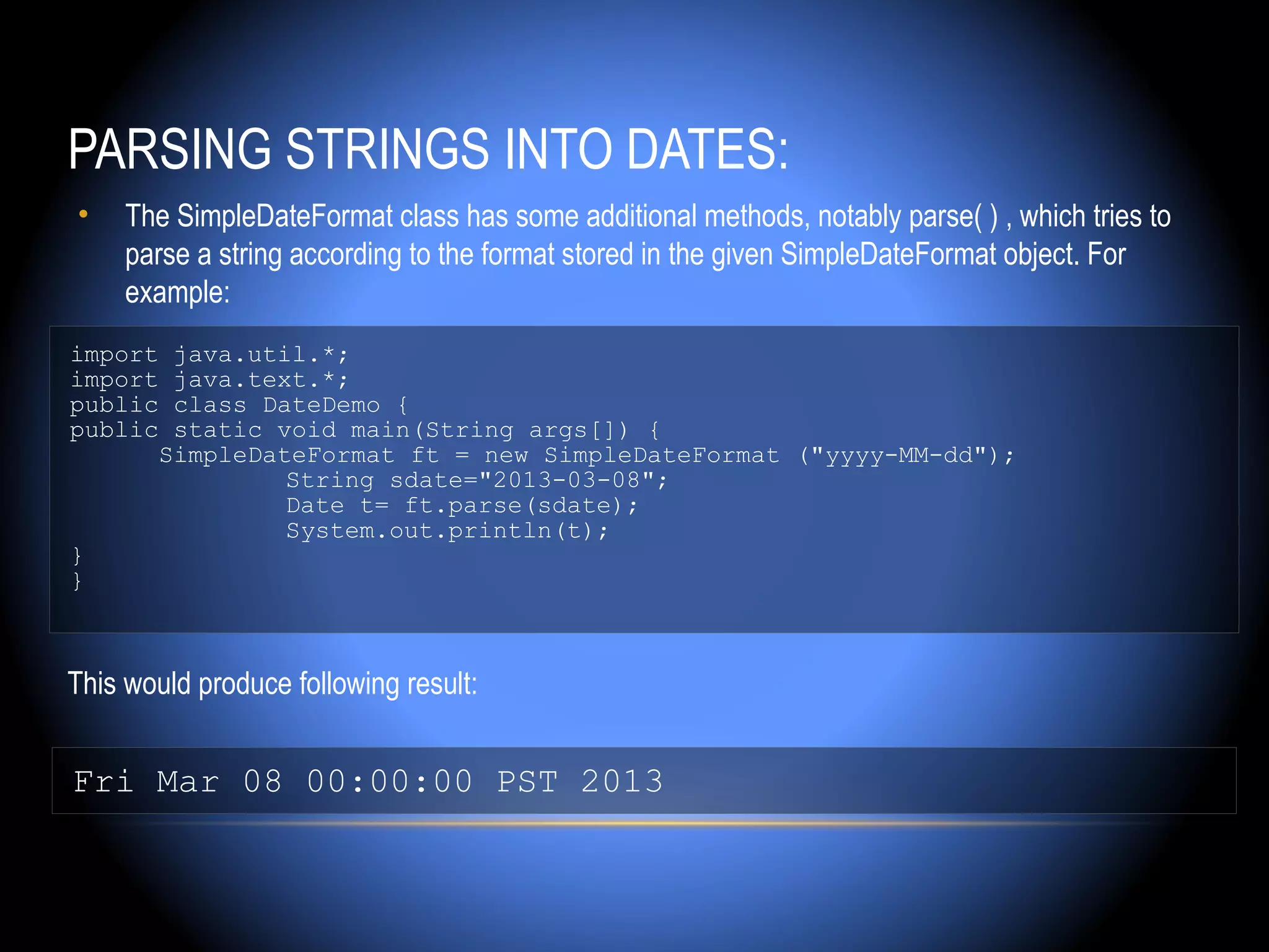 PARSING STRINGS INTO DATES:
•    The SimpleDateFormat class has some additional methods, notably parse( ) , which tries to
     parse a string according to the format stored in the given SimpleDateFormat object. For
     example:
import java.util.*;
import java.text.*;
public class DateDemo {
public static void main(String args[]) {
      SimpleDateFormat ft = new SimpleDateFormat ("yyyy-MM-dd");
               String sdate="2013-03-08";
               Date t= ft.parse(sdate);
               System.out.println(t);
}
}



This would produce following result:


Fri Mar 08 00:00:00 PST 2013
 